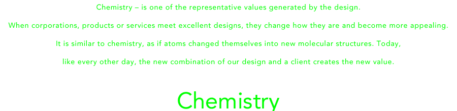 Chemistry – is one of the representative values generated by the design.When corporations, products or services meet excellent designs, they change how they are and become more appealing.It is similar to chemistry, as if atoms changed themselves into new molecular structures. Today,like every other day, the new combination of our design and a client creates the new value.