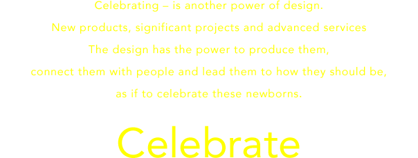 Celebrating – is another power of design.New products, significant projects and advanced services.The design has the power to produce them, connect them with people and lead them to how they should be,as if to celebrate these newborns.