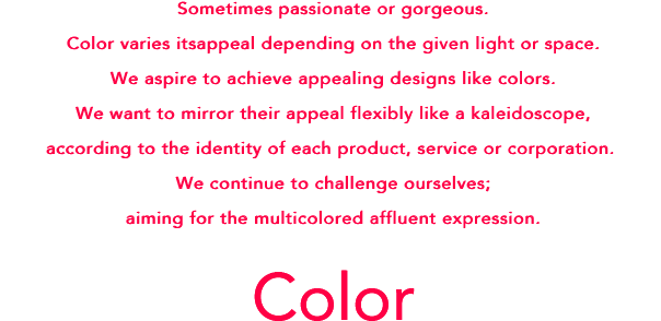 Sometimes passionate or gorgeous. Color varies its appeal depending on the given light or space.We aspire to achieve appealing designs like colors.We want to mirror their appeal flexibly like a kaleidoscope, according to the identity of each product, service or corporation. We keep challenging ourselves; aiming for the colorful, affluent expression.